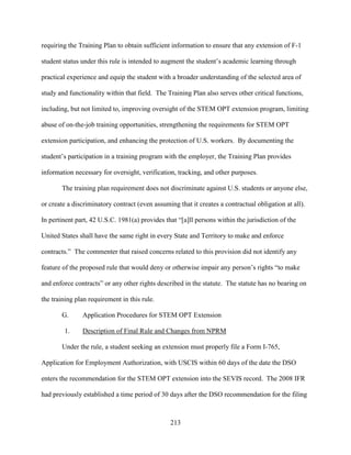 213
requiring the Training Plan to obtain sufficient information to ensure that any extension of F-1
student status under this rule is intended to augment the student’s academic learning through
practical experience and equip the student with a broader understanding of the selected area of
study and functionality within that field. The Training Plan also serves other critical functions,
including, but not limited to, improving oversight of the STEM OPT extension program, limiting
abuse of on-the-job training opportunities, strengthening the requirements for STEM OPT
extension participation, and enhancing the protection of U.S. workers. By documenting the
student’s participation in a training program with the employer, the Training Plan provides
information necessary for oversight, verification, tracking, and other purposes.
The training plan requirement does not discriminate against U.S. students or anyone else,
or create a discriminatory contract (even assuming that it creates a contractual obligation at all).
In pertinent part, 42 U.S.C. 1981(a) provides that “[a]ll persons within the jurisdiction of the
United States shall have the same right in every State and Territory to make and enforce
contracts.” The commenter that raised concerns related to this provision did not identify any
feature of the proposed rule that would deny or otherwise impair any person’s rights “to make
and enforce contracts” or any other rights described in the statute. The statute has no bearing on
the training plan requirement in this rule.
G. Application Procedures for STEM OPT Extension
1. Description of Final Rule and Changes from NPRM
Under the rule, a student seeking an extension must properly file a Form I-765,
Application for Employment Authorization, with USCIS within 60 days of the date the DSO
enters the recommendation for the STEM OPT extension into the SEVIS record. The 2008 IFR
had previously established a time period of 30 days after the DSO recommendation for the filing
 