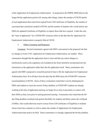 214
of the Application for Employment Authorization. As proposed in the NPRM, DHS believes the
longer 60-day application period will, among other things, reduce the number of USCIS denials
of such applications that result from expired Form I-20 Certificates of Eligibility, the number of
associated data corrections needed in SEVIS, and the number of students who would need to ask
DSOs for updated Certificates of Eligibility to replace those that have expired. Under this rule,
the “time of application” for a STEM OPT extension refers to the date that the Application for
Employment Authorization is properly filed at USCIS.
2. Public Comments and Responses
Comment. Several commenters agreed with DHS’s assessment in the proposed rule that
no changes to Form I-765, Application for Employment Authorization, are needed. These
commenters thought that the application form is clear and that any minor changes or
clarifications (such as the regulatory cite included on the form) should be incorporated into the
instructions to the application rather than into the application itself. Many commenters also
agreed with DHS’s proposal to extend the period of time to file the Application for Employment
Authorization from 30 to 60 days from the date that the DSO enters the STEM OPT extension
recommendation in SEVIS. Some of these commenters stated that it can be challenging for
DSOs and students to meet the current 30-day deadline, as STEM OPT students are already
working at the time of application and may no longer be as close in proximity or contact with
their DSOs as they were prior to starting practical training. Commenters also stated that the 60-
day filing deadline would provide greater flexibility for students and likely reduce the workload
of DSOs, who would otherwise need to reissue Form I-20 Certificates of Eligibility to students
whose forms have expired, as well as reduce the number of Applications for Employment
Authorization that need to be filed. Some commenters so strongly supported the 60-day deadline
 