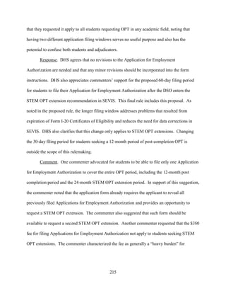 215
that they requested it apply to all students requesting OPT in any academic field, noting that
having two different application filing windows serves no useful purpose and also has the
potential to confuse both students and adjudicators.
Response. DHS agrees that no revisions to the Application for Employment
Authorization are needed and that any minor revisions should be incorporated into the form
instructions. DHS also appreciates commenters’ support for the proposed 60-day filing period
for students to file their Application for Employment Authorization after the DSO enters the
STEM OPT extension recommendation in SEVIS. This final rule includes this proposal. As
noted in the proposed rule, the longer filing window addresses problems that resulted from
expiration of Form I-20 Certificates of Eligibility and reduces the need for data corrections in
SEVIS. DHS also clarifies that this change only applies to STEM OPT extensions. Changing
the 30-day filing period for students seeking a 12-month period of post-completion OPT is
outside the scope of this rulemaking.
Comment. One commenter advocated for students to be able to file only one Application
for Employment Authorization to cover the entire OPT period, including the 12-month post
completion period and the 24-month STEM OPT extension period. In support of this suggestion,
the commenter noted that the application form already requires the applicant to reveal all
previously filed Applications for Employment Authorization and provides an opportunity to
request a STEM OPT extension. The commenter also suggested that such form should be
available to request a second STEM OPT extension. Another commenter requested that the $380
fee for filing Applications for Employment Authorization not apply to students seeking STEM
OPT extensions. The commenter characterized the fee as generally a “heavy burden” for
 