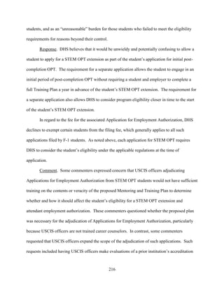 216
students, and as an “unreasonable” burden for those students who failed to meet the eligibility
requirements for reasons beyond their control.
Response. DHS believes that it would be unwieldy and potentially confusing to allow a
student to apply for a STEM OPT extension as part of the student’s application for initial post-
completion OPT. The requirement for a separate application allows the student to engage in an
initial period of post-completion OPT without requiring a student and employer to complete a
full Training Plan a year in advance of the student’s STEM OPT extension. The requirement for
a separate application also allows DHS to consider program eligibility closer in time to the start
of the student’s STEM OPT extension.
In regard to the fee for the associated Application for Employment Authorization, DHS
declines to exempt certain students from the filing fee, which generally applies to all such
applications filed by F-1 students. As noted above, each application for STEM OPT requires
DHS to consider the student’s eligibility under the applicable regulations at the time of
application.
Comment. Some commenters expressed concern that USCIS officers adjudicating
Applications for Employment Authorization from STEM OPT students would not have sufficient
training on the contents or veracity of the proposed Mentoring and Training Plan to determine
whether and how it should affect the student’s eligibility for a STEM OPT extension and
attendant employment authorization. These commenters questioned whether the proposed plan
was necessary for the adjudication of Applications for Employment Authorization, particularly
because USCIS officers are not trained career counselors. In contrast, some commenters
requested that USCIS officers expand the scope of the adjudication of such applications. Such
requests included having USCIS officers make evaluations of a prior institution’s accreditation
 