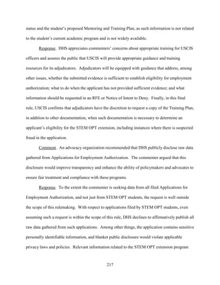 217
status and the student’s proposed Mentoring and Training Plan, as such information is not related
to the student’s current academic program and is not widely available.
Response. DHS appreciates commenters’ concerns about appropriate training for USCIS
officers and assures the public that USCIS will provide appropriate guidance and training
resources for its adjudicators. Adjudicators will be equipped with guidance that address, among
other issues, whether the submitted evidence is sufficient to establish eligibility for employment
authorization; what to do when the applicant has not provided sufficient evidence; and what
information should be requested in an RFE or Notice of Intent to Deny. Finally, in this final
rule, USCIS confirms that adjudicators have the discretion to request a copy of the Training Plan,
in addition to other documentation, when such documentation is necessary to determine an
applicant’s eligibility for the STEM OPT extension, including instances where there is suspected
fraud in the application.
Comment. An advocacy organization recommended that DHS publicly disclose raw data
gathered from Applications for Employment Authorization. The commenter argued that this
disclosure would improve transparency and enhance the ability of policymakers and advocates to
ensure fair treatment and compliance with these programs.
Response. To the extent the commenter is seeking data from all filed Applications for
Employment Authorization, and not just from STEM OPT students, the request is well outside
the scope of this rulemaking. With respect to applications filed by STEM OPT students, even
assuming such a request is within the scope of this rule, DHS declines to affirmatively publish all
raw data gathered from such applications. Among other things, the application contains sensitive
personally identifiable information, and blanket public disclosure would violate applicable
privacy laws and policies. Relevant information related to the STEM OPT extension program
 