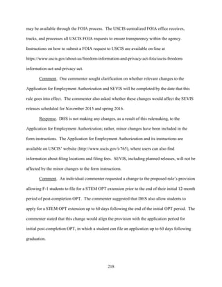218
may be available through the FOIA process. The USCIS centralized FOIA office receives,
tracks, and processes all USCIS FOIA requests to ensure transparency within the agency.
Instructions on how to submit a FOIA request to USCIS are available on-line at
https://www.uscis.gov/about-us/freedom-information-and-privacy-act-foia/uscis-freedom-
information-act-and-privacy-act.
Comment. One commenter sought clarification on whether relevant changes to the
Application for Employment Authorization and SEVIS will be completed by the date that this
rule goes into effect. The commenter also asked whether these changes would affect the SEVIS
releases scheduled for November 2015 and spring 2016.
Response. DHS is not making any changes, as a result of this rulemaking, to the
Application for Employment Authorization; rather, minor changes have been included in the
form instructions. The Application for Employment Authorization and its instructions are
available on USCIS’ website (http://www.uscis.gov/i-765), where users can also find
information about filing locations and filing fees. SEVIS, including planned releases, will not be
affected by the minor changes to the form instructions.
Comment. An individual commenter requested a change to the proposed rule’s provision
allowing F-1 students to file for a STEM OPT extension prior to the end of their initial 12-month
period of post-completion OPT. The commenter suggested that DHS also allow students to
apply for a STEM OPT extension up to 60 days following the end of the initial OPT period. The
commenter stated that this change would align the provision with the application period for
initial post-completion OPT, in which a student can file an application up to 60 days following
graduation.
 