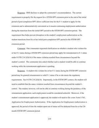 219
Response. DHS declines to adopt the commenter’s recommendation. The current
requirement to properly file the request for a STEM OPT extension prior to the end of the initial
period of post-completion OPT allows sufficient time for the F-1 student to apply for the
extension and is administratively convenient as it ensures continuing employment authorization
during the transition from the initial OPT period to the STEM OPT extension period. The
requirement thus helps prevent disruption in the student’s employment authorization as the
student transitions from his or her initial post-completion OPT period to the STEM OPT
extension period.
Comment. One commenter requested clarification on whether a student who violates his
or her F-1 status during a STEM OPT extension period may apply for reinstatement to F-1 status
under 8 CFR 214.2(f)(16) if the status violation resulted from circumstances beyond the
student’s control. The commenter also asked whether such a student would be able to continue
working while the reinstatement application is pending.
Response. A student who violates his or her F-1 status during the STEM OPT extension
period may be granted reinstatement to valid F-1 status if he or she meets the regulatory
requirements. See 8 CFR 214.2(f)(16). Importantly, in the STEM OPT context, the student will
need to establish that the status violation resulted from circumstances beyond the student’s
control. The student, however, will not be able to continue working during the pendency of the
reinstatement application; such employment would be considered unlawful. Moreover, if the
student’s reinstatement application is approved, the student will need to file a new Form I-765,
Application for Employment Authorization. If the Application for Employment Authorization is
approved, the period of time the student spent out of status will be deducted from his or her 24-
month STEM OPT extension period.
 