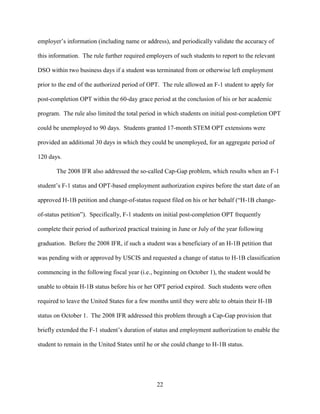 22
employer’s information (including name or address), and periodically validate the accuracy of
this information. The rule further required employers of such students to report to the relevant
DSO within two business days if a student was terminated from or otherwise left employment
prior to the end of the authorized period of OPT. The rule allowed an F-1 student to apply for
post-completion OPT within the 60-day grace period at the conclusion of his or her academic
program. The rule also limited the total period in which students on initial post-completion OPT
could be unemployed to 90 days. Students granted 17-month STEM OPT extensions were
provided an additional 30 days in which they could be unemployed, for an aggregate period of
120 days.
The 2008 IFR also addressed the so-called Cap-Gap problem, which results when an F-1
student’s F-1 status and OPT-based employment authorization expires before the start date of an
approved H-1B petition and change-of-status request filed on his or her behalf (“H-1B change-
of-status petition”). Specifically, F-1 students on initial post-completion OPT frequently
complete their period of authorized practical training in June or July of the year following
graduation. Before the 2008 IFR, if such a student was a beneficiary of an H-1B petition that
was pending with or approved by USCIS and requested a change of status to H-1B classification
commencing in the following fiscal year (i.e., beginning on October 1), the student would be
unable to obtain H-1B status before his or her OPT period expired. Such students were often
required to leave the United States for a few months until they were able to obtain their H-1B
status on October 1. The 2008 IFR addressed this problem through a Cap-Gap provision that
briefly extended the F-1 student’s duration of status and employment authorization to enable the
student to remain in the United States until he or she could change to H-1B status.
 