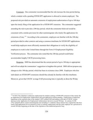 220
Comment. One commenter recommended that the rule increase the time period during
which a student with a pending STEM OPT application is allowed to remain employed. The
proposed rule provided an automatic extension of employment authorization of up to 180 days
upon the timely filing of the application for a STEM OPT extension. The commenter suggested
amending the rule to provide a 240-day period, which the commenter believed would be
consistent with a similar provision for other nonimmigrants who timely file applications for
extensions of stay.116
According to the commenter, employers are familiar with the 240-day
period provided in other contexts and using a common timeframe for STEM OPT applications
would help employers more efficiently maintain their obligations to verify the eligibility of
employees to work in the United States through the Form I-9 Employment Eligibility
Verification process. The commenter also noted that the 240-day period would better
accommodate lengthy USCIS processing times.
Response. DHS has determined that the current period of up to 180 days is appropriate
and will not adopt the commenters’ suggestion to lengthen this period. DHS did not propose any
changes to this 180-day period, which has been in existence since 2008. Employers who hire
individuals on STEM OPT extensions should thus already be familiar with this timeframe.
Moreover, given that USCIS’ average EAD processing time is typically at about the 90-day
116
8 CFR 274a.12(b)(6)(iv) authorizes employment for students seeking a STEM OPT extension if they timely file
an Application for Employment Authorization and such application remains pending. Employment is authorized
beginning on the expiration date of the student’s OPT-related EAD and ending on the date of USCIS’ written
decision on the Application for Employment Authorization, but not to exceed 180 days. In contrast, 8 CFR
274a.12(b)(20) allows certain nonimmigrants (not including F-1 students) whose statuses have expired but who have
timely filed applications for an extension of stay to continue employment with the same employer for a period not to
exceed 240 days beginning on the date of the expiration of the authorized period of stay.
 