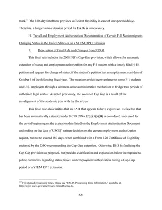 221
mark,117
the 180-day timeframe provides sufficient flexibility in case of unexpected delays.
Therefore, a longer auto-extension period for EADs is unnecessary.
H. Travel and Employment Authorization Documentation of Certain F-1 Nonimmigrants
Changing Status in the United States or on a STEM OPT Extension
1. Description of Final Rule and Changes from NPRM
This final rule includes the 2008 IFR’s Cap-Gap provision, which allows for automatic
extension of status and employment authorization for any F-1 student with a timely filed H-1B
petition and request for change of status, if the student’s petition has an employment start date of
October 1 of the following fiscal year. The measure avoids inconvenience to some F-1 students
and U.S. employers through a common-sense administrative mechanism to bridge two periods of
authorized legal status. As noted previously, the so-called Cap Gap is a result of the
misalignment of the academic year with the fiscal year.
This final rule also clarifies that an EAD that appears to have expired on its face but that
has been automatically extended under 8 CFR 274a.12(c)(3)(i)(B) is considered unexpired for
the period beginning on the expiration date listed on the Employment Authorization Document
and ending on the date of USCIS’ written decision on the current employment authorization
request, but not to exceed 180 days, when combined with a Form I-20 Certificate of Eligibility
endorsed by the DSO recommending the Cap-Gap extension. Otherwise, DHS is finalizing the
Cap-Gap provision as proposed, but provides clarification and explanation below in response to
public comments regarding status, travel, and employment authorization during a Cap-Gap
period or a STEM OPT extension.
117
For updated processing times, please see “USCIS Processing Time Information,” available at
https://egov.uscis.gov/cris/processTimesDisplay.do.
 