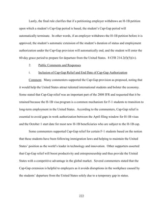 222
Lastly, the final rule clarifies that if a petitioning employer withdraws an H-1B petition
upon which a student’s Cap-Gap period is based, the student’s Cap-Gap period will
automatically terminate. In other words, if an employer withdraws the H-1B petition before it is
approved, the student’s automatic extension of the student’s duration of status and employment
authorization under the Cap-Gap provision will automatically end, and the student will enter the
60-day grace period to prepare for departure from the United States. 8 CFR 214.2(f)(5)(iv).
2. Public Comments and Responses
i. Inclusion of Cap-Gap Relief and End Date of Cap-Gap Authorization
Comment. Many commenters supported the Cap-Gap provision as proposed, noting that
it would help the United States attract talented international students and bolster the economy.
Some stated that Cap-Gap relief was an important part of the 2008 IFR and requested that it be
retained because the H-1B visa program is a common mechanism for F-1 students to transition to
long-term employment in the United States. According to the commenters, Cap-Gap relief is
essential to avoid gaps in work authorization between the April filing window for H-1B visas
and the October 1 start date for most new H-1B beneficiaries who are subject to the H-1B cap.
Some commenters supported Cap-Gap relief for certain F-1 students based on the notion
that these students have been following immigration laws and helping to maintain the United
States’ position as the world’s leader in technology and innovation. Other supporters asserted
that Cap-Gap relief will boost productivity and entrepreneurship and thus provide the United
States with a competitive advantage in the global market. Several commenters stated that the
Cap-Gap extension is helpful to employers as it avoids disruptions in the workplace caused by
the students’ departure from the United States solely due to a temporary gap in status.
 
