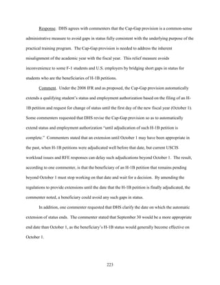 223
Response. DHS agrees with commenters that the Cap-Gap provision is a common-sense
administrative measure to avoid gaps in status fully consistent with the underlying purpose of the
practical training program. The Cap-Gap provision is needed to address the inherent
misalignment of the academic year with the fiscal year. This relief measure avoids
inconvenience to some F-1 students and U.S. employers by bridging short gaps in status for
students who are the beneficiaries of H-1B petitions.
Comment. Under the 2008 IFR and as proposed, the Cap-Gap provision automatically
extends a qualifying student’s status and employment authorization based on the filing of an H-
1B petition and request for change of status until the first day of the new fiscal year (October 1).
Some commenters requested that DHS revise the Cap-Gap provision so as to automatically
extend status and employment authorization “until adjudication of such H-1B petition is
complete.” Commenters stated that an extension until October 1 may have been appropriate in
the past, when H-1B petitions were adjudicated well before that date, but current USCIS
workload issues and RFE responses can delay such adjudications beyond October 1. The result,
according to one commenter, is that the beneficiary of an H-1B petition that remains pending
beyond October 1 must stop working on that date and wait for a decision. By amending the
regulations to provide extensions until the date that the H-1B petition is finally adjudicated, the
commenter noted, a beneficiary could avoid any such gaps in status.
In addition, one commenter requested that DHS clarify the date on which the automatic
extension of status ends. The commenter stated that September 30 would be a more appropriate
end date than October 1, as the beneficiary’s H-1B status would generally become effective on
October 1.
 