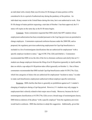 225
an individual with a timely-filed, non-frivolous H-1B change-of-status petition will be
considered to be in a period of authorized stay during the pendency of the petition. An
individual may remain in the United States during this time, but is not authorized to work. If an
H-1B change-of-status petition requesting a start date of October 1 has been approved, the F-1
status will expire on the same day as the H-1B status begins.
Comment. Some commenters requested that DHS clarify that OPT students whose
employment authorization has been extended pursuant to the Cap-Gap provision are permitted to
change employers. Commenters expressed confusion because under the 2008 IFR, and as
proposed, the regulatory provision authorizing employment for Cap-Gap beneficiaries is
included in a list of nonimmigrant classifications that are authorized for employment “with a
specific employer incident to status.” See 8 CFR 274a.12(b) and (b)(6)(v). Commenters
recommended that DHS revise the title of the list to eliminate confusion and clarify that an F-1
student can change employers between the filing of an H-1B petition (generally in April) and the
date on which a cap-subject H-1B petition takes effect (generally on October 1). One of these
commenters recommended that DHS include Cap-Gap beneficiaries under 8 CFR 274a.12(a),
which lists categories of aliens who are authorized for employment “incident to status,” in order
to make such beneficiaries employment authorized without employer-specific restrictions.
Response. DHS clarifies that there is generally no prohibition against an F-1 student’s
changing of employers during a Cap-Gap period. However, F-1 students may only engage in
employment that is directly related to their major area of study. Moreover, because the list of
nonimmigrant classifications at 8 CFR 274a.12(b) covers a broad range of nonimmigrant classes,
DHS believes deletion of the phrase “with a specific employer” from the regulatory provision
would lead to confusion. DHS thus declines to adopt this suggestion. Additionally, given that
 