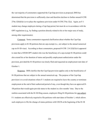 226
the vast majority of commenters supported the Cap-Gap provision as proposed, DHS has
determined that the provision is sufficiently clear and therefore declines to further amend 8 CFR
274a.12(b)(6)(v) or to place the regulatory provision under 8 CFR 274a.12(a). Again, an F-1
student may change employers during a Cap-Gap period, but must do so in accordance with the
OPT regulations (e.g., by finding a position directly related to his or her major area of study,
among other requirements).
Comment. Some commenters requested clarification about whether the Cap-Gap
provisions apply to H-1B petitions that are cap-exempt (i.e., not subject to the annual numerical
cap on H-1B visas). According to these commenters, proposed 8 CFR 214.2(f)(5)(vi) appeared
to state that a STEM OPT student who was the beneficiary of a cap-exempt H-1B petition could
also extend his or her duration of status and possibly employment authorization under the
provision, provided the H-1B petition was timely filed and requested an employment start date of
October 1.
Response. DHS clarifies that the Cap-Gap provision applies only to the beneficiaries of
H-1B petitions that are subject to the annual numerical cap. The purpose of the Cap-Gap
provision is to avoid situations where F-1 students are required to leave the country or terminate
employment at the end of their authorized period of stay, even though they have an approved H-
1B petition that would again provide status to the student in a few months’ time. Due to the
realities associated with the H-1B filing season, employers filing H-1B petitions for cap-subject
F-1 students are effectively required to file petitions with start dates of October 1, which allows
such employers to file the change-of-status petitions with USCIS at the beginning of the H-1B
 