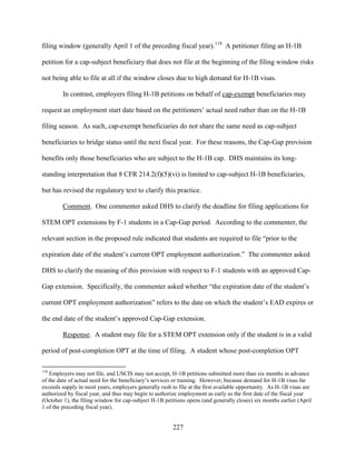 227
filing window (generally April 1 of the preceding fiscal year).118
A petitioner filing an H-1B
petition for a cap-subject beneficiary that does not file at the beginning of the filing window risks
not being able to file at all if the window closes due to high demand for H-1B visas.
In contrast, employers filing H-1B petitions on behalf of cap-exempt beneficiaries may
request an employment start date based on the petitioners’ actual need rather than on the H-1B
filing season. As such, cap-exempt beneficiaries do not share the same need as cap-subject
beneficiaries to bridge status until the next fiscal year. For these reasons, the Cap-Gap provision
benefits only those beneficiaries who are subject to the H-1B cap. DHS maintains its long-
standing interpretation that 8 CFR 214.2(f)(5)(vi) is limited to cap-subject H-1B beneficiaries,
but has revised the regulatory text to clarify this practice.
Comment. One commenter asked DHS to clarify the deadline for filing applications for
STEM OPT extensions by F-1 students in a Cap-Gap period. According to the commenter, the
relevant section in the proposed rule indicated that students are required to file “prior to the
expiration date of the student’s current OPT employment authorization.” The commenter asked
DHS to clarify the meaning of this provision with respect to F-1 students with an approved Cap-
Gap extension. Specifically, the commenter asked whether “the expiration date of the student’s
current OPT employment authorization” refers to the date on which the student’s EAD expires or
the end date of the student’s approved Cap-Gap extension.
Response. A student may file for a STEM OPT extension only if the student is in a valid
period of post-completion OPT at the time of filing. A student whose post-completion OPT
118
Employers may not file, and USCIS may not accept, H-1B petitions submitted more than six months in advance
of the date of actual need for the beneficiary’s services or training. However, because demand for H-1B visas far
exceeds supply in most years, employers generally rush to file at the first available opportunity. As H-1B visas are
authorized by fiscal year, and thus may begin to authorize employment as early as the first date of the fiscal year
(October 1), the filing window for cap-subject H-1B petitions opens (and generally closes) six months earlier (April
1 of the preceding fiscal year).
 