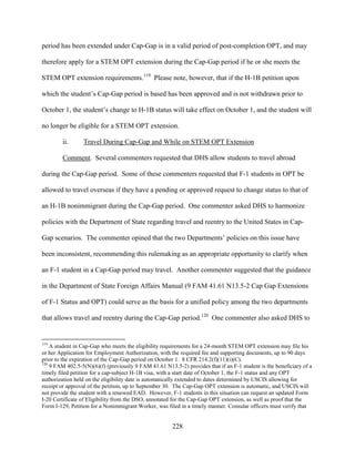228
period has been extended under Cap-Gap is in a valid period of post-completion OPT, and may
therefore apply for a STEM OPT extension during the Cap-Gap period if he or she meets the
STEM OPT extension requirements.119
Please note, however, that if the H-1B petition upon
which the student’s Cap-Gap period is based has been approved and is not withdrawn prior to
October 1, the student’s change to H-1B status will take effect on October 1, and the student will
no longer be eligible for a STEM OPT extension.
ii. Travel During Cap-Gap and While on STEM OPT Extension
Comment. Several commenters requested that DHS allow students to travel abroad
during the Cap-Gap period. Some of these commenters requested that F-1 students in OPT be
allowed to travel overseas if they have a pending or approved request to change status to that of
an H-1B nonimmigrant during the Cap-Gap period. One commenter asked DHS to harmonize
policies with the Department of State regarding travel and reentry to the United States in Cap-
Gap scenarios. The commenter opined that the two Departments’ policies on this issue have
been inconsistent, recommending this rulemaking as an appropriate opportunity to clarify when
an F-1 student in a Cap-Gap period may travel. Another commenter suggested that the guidance
in the Department of State Foreign Affairs Manual (9 FAM 41.61 N13.5-2 Cap Gap Extensions
of F-1 Status and OPT) could serve as the basis for a unified policy among the two departments
that allows travel and reentry during the Cap-Gap period.120
One commenter also asked DHS to
119
A student in Cap-Gap who meets the eligibility requirements for a 24-month STEM OPT extension may file his
or her Application for Employment Authorization, with the required fee and supporting documents, up to 90 days
prior to the expiration of the Cap-Gap period on October 1. 8 CFR 214.2(f)(11)(i)(C).
120
9 FAM 402.5-5(N)(6)(f) (previously 9 FAM 41.61 N13.5-2) provides that if an F-1 student is the beneficiary of a
timely filed petition for a cap-subject H-1B visa, with a start date of October 1, the F-1 status and any OPT
authorization held on the eligibility date is automatically extended to dates determined by USCIS allowing for
receipt or approval of the petition, up to September 30. The Cap-Gap OPT extension is automatic, and USCIS will
not provide the student with a renewed EAD. However, F-1 students in this situation can request an updated Form
I-20 Certificate of Eligibility from the DSO, annotated for the Cap-Gap OPT extension, as well as proof that the
Form I-129, Petition for a Nonimmigrant Worker, was filed in a timely manner. Consular officers must verify that
 