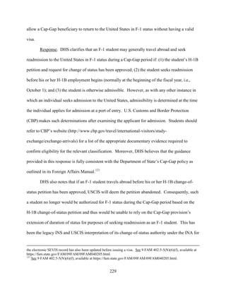 229
allow a Cap-Gap beneficiary to return to the United States in F-1 status without having a valid
visa.
Response. DHS clarifies that an F-1 student may generally travel abroad and seek
readmission to the United States in F-1 status during a Cap-Gap period if: (1) the student’s H-1B
petition and request for change of status has been approved; (2) the student seeks readmission
before his or her H-1B employment begins (normally at the beginning of the fiscal year, i.e.,
October 1); and (3) the student is otherwise admissible. However, as with any other instance in
which an individual seeks admission to the United States, admissibility is determined at the time
the individual applies for admission at a port of entry. U.S. Customs and Border Protection
(CBP) makes such determinations after examining the applicant for admission. Students should
refer to CBP’s website (http://www.cbp.gov/travel/international-visitors/study-
exchange/exchange-arrivals) for a list of the appropriate documentary evidence required to
confirm eligibility for the relevant classification. Moreover, DHS believes that the guidance
provided in this response is fully consistent with the Department of State’s Cap-Gap policy as
outlined in its Foreign Affairs Manual.121
DHS also notes that if an F-1 student travels abroad before his or her H-1B change-of-
status petition has been approved, USCIS will deem the petition abandoned. Consequently, such
a student no longer would be authorized for F-1 status during the Cap-Gap period based on the
H-1B change-of-status petition and thus would be unable to rely on the Cap-Gap provision’s
extension of duration of status for purposes of seeking readmission as an F-1 student. This has
been the legacy INS and USCIS interpretation of its change-of-status authority under the INA for
the electronic SEVIS record has also been updated before issuing a visa. See 9 FAM 402.5-5(N)(6)(f), available at
https://fam.state.gov/FAM/09FAM/09FAM040205.html.
121
See 9 FAM 402.5-5(N)(6)(f), available at https://fam.state.gov/FAM/09FAM/09FAM040205.html.
 