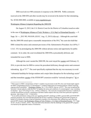 23
DHS received over 900 comments in response to the 2008 IFR. Public comments
received on the 2008 IFR and other records may be reviewed at the docket for that rulemaking,
No. ICEB-2008-0002, available at www.regulations.gov.
Washington Alliance Litigation Regarding the 2008 IFR
On August 12, 2015, the U.S. District Court for the District of Columbia issued an order
in the case of Washington Alliance of Tech. Workers v. U.S. Dep’t of Homeland Security, --- F.
Supp. 3d ----, 2015 WL 9810109, (D.D.C. Aug. 12, 2015) (slip op.). Although the court held
that the 2008 IFR rested upon a reasonable interpretation of the INA,9
the court also held that
DHS violated the notice and comment provisions of the Administrative Procedure Act (APA), 5
U.S.C. 553, by promulgating the 2008 IFR without advance notice and opportunity for public
comment. In its order, the court invalidated the 2008 IFR as procedurally deficient, and
remanded the issue to DHS.
Although the court vacated the 2008 IFR, the court stayed the vacatur until February 12,
2016, to provide time for DHS to correct the procedural deficiency through notice-and-comment
rulemaking. Id. at *37.10
The court specifically explained that the stay was necessary to avoid
“substantial hardship for foreign students and a major labor disruption for the technology sector”
and that immediate vacatur of the STEM OPT extension would be “seriously disruptive.” Id. at
9
With respect to DHS’s interpretation of the F-1 student visa provisions in the INA, the court found ample support
for DHS’s longstanding practice of “permit[ting F-1 student] employment for training purposes without requiring
ongoing school enrollment.” Washington Alliance, No. 1:14-cv-00529, slip op. at 26-27. The court recognized the
Secretary’s broad authority under the INA “to regulate the terms and conditions of a nonimmigrant’s stay, including
its duration.” Id. at *29 (citing 8 U.S.C. 1103(a), 1184(a)(1)). The court also recognized the Secretary’s authority to
consider the potential economic contributions and labor market impacts that may result from particular regulatory
decisions. Id. (citing 6 U.S.C. 111(b)(1)(F)).
10
In an earlier preliminary ruling in the case regarding plaintiff’s challenge to DHS’s general OPT and STEM OPT
extension programs, the court held that plaintiff did not have standing to challenge the general OPT program on
behalf of its members because it had not identified a member of its association who suffered any harm from the
general OPT program. See Washington Alliance of Tech. Workers v. U.S. Dep’t of Homeland Security, 74 F. Supp.
3d 247, 252 & n.3 (D.D.C. 2014). The court held in the alternative that the challenge to the general OPT program
was barred by the applicable statute of limitations.
 