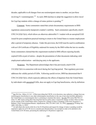 230
decades, applicable to all changes from one nonimmigrant status to another, not just those
involving F-1 nonimmigrants.122
As such, DHS declines to adopt the suggestion to allow travel
for Cap-Gap students while a change-of-status petition is pending.123
Comment. Some commenters stated that certain documentary requirements in DHS
regulations unnecessarily hampered a student’s mobility. Such commenters specifically cited 8
CFR 214.2(f)(13)(ii), which allows an otherwise admissible F-1 student with an unexpired EAD
issued for post-completion practical training to return to the United States to resume employment
after a period of temporary absence. Under this provision, the EAD must be used in combination
with an I-20 Certificate of Eligibility endorsed for reentry by the DSO within the last six months.
Some commenters claimed that this requirement resulted in DHS officers rejecting facially
expired EADs at port of entries—despite the presentation of other documents indicating valid
employment authorization—and denying entry to the applicants.
Response. The Department acknowledges that it has previously cited 8 CFR
214.2(f)(13)(ii) in connection with travel during the Cap-Gap period. That regulatory provision
addresses the validity period of EADs. Following careful review, DHS has determined that 8
CFR 214.2(f)(13)(ii), which expressly addresses the effects of departure from the United States
by individuals with unexpired EADs, does not apply to Cap-Gap beneficiaries, who by definition
122
See INA Sec. 248(a), 8 U.S.C. 1258(a) (providing that USCIS, in its discretion, may authorize a change from any
nonimmigrant classification to any other nonimmigrant classification in the case of any alien lawfully admitted to
the United States as a nonimmigrant who is continuing to maintain that status). See also INS memo HQ 70/6.2.9
(June 18, 2001 memo noting that it has long been Service policy deny a request for change of status where an alien
travels outside of the United States while a request for a change of status is pending); Letter from Jacquelyn A.
Bednarz, Chief, Nonimmigrant Branch, Adjudications, INS, CO 248-C (Oct. 29, 1993), reprinted in 70 Interp. Rel.
1604, 1626 (Dec. 6, 1993).
123
An individual who travels while his or her H-1B petition and request for change of status is pending would be
required to apply for an H-1B visa at a consular post abroad (unless visa-exempt) in order to be admitted to the
United States in H-1B status, presuming the underlying H-1B petition is approved.
 