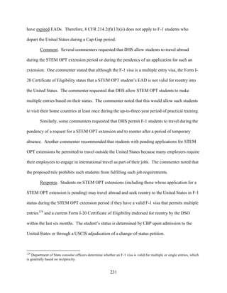 231
have expired EADs. Therefore, 8 CFR 214.2(f)(13)(ii) does not apply to F-1 students who
depart the United States during a Cap-Gap period.
Comment. Several commenters requested that DHS allow students to travel abroad
during the STEM OPT extension period or during the pendency of an application for such an
extension. One commenter stated that although the F-1 visa is a multiple entry visa, the Form I-
20 Certificate of Eligibility states that a STEM OPT student’s EAD is not valid for reentry into
the United States. The commenter requested that DHS allow STEM OPT students to make
multiple entries based on their status. The commenter noted that this would allow such students
to visit their home countries at least once during the up-to-three-year period of practical training.
Similarly, some commenters requested that DHS permit F-1 students to travel during the
pendency of a request for a STEM OPT extension and to reenter after a period of temporary
absence. Another commenter recommended that students with pending applications for STEM
OPT extensions be permitted to travel outside the United States because many employers require
their employees to engage in international travel as part of their jobs. The commenter noted that
the proposed rule prohibits such students from fulfilling such job requirements.
Response. Students on STEM OPT extensions (including those whose application for a
STEM OPT extension is pending) may travel abroad and seek reentry to the United States in F-1
status during the STEM OPT extension period if they have a valid F-1 visa that permits multiple
entries124
and a current Form I-20 Certificate of Eligibility endorsed for reentry by the DSO
within the last six months. The student’s status is determined by CBP upon admission to the
United States or through a USCIS adjudication of a change-of-status petition.
124
Department of State consular officers determine whether an F-1 visa is valid for multiple or single entries, which
is generally based on reciprocity.
 