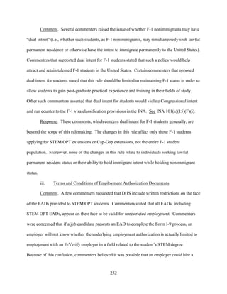 232
Comment. Several commenters raised the issue of whether F-1 nonimmigrants may have
“dual intent” (i.e., whether such students, as F-1 nonimmigrants, may simultaneously seek lawful
permanent residence or otherwise have the intent to immigrate permanently to the United States).
Commenters that supported dual intent for F-1 students stated that such a policy would help
attract and retain talented F-1 students in the United States. Certain commenters that opposed
dual intent for students stated that this rule should be limited to maintaining F-1 status in order to
allow students to gain post-graduate practical experience and training in their fields of study.
Other such commenters asserted that dual intent for students would violate Congressional intent
and run counter to the F-1 visa classification provisions in the INA. See INA 101(a)(15)(F)(i).
Response. These comments, which concern dual intent for F-1 students generally, are
beyond the scope of this rulemaking. The changes in this rule affect only those F-1 students
applying for STEM OPT extensions or Cap-Gap extensions, not the entire F-1 student
population. Moreover, none of the changes in this rule relate to individuals seeking lawful
permanent resident status or their ability to hold immigrant intent while holding nonimmigrant
status.
iii. Terms and Conditions of Employment Authorization Documents
Comment. A few commenters requested that DHS include written restrictions on the face
of the EADs provided to STEM OPT students. Commenters stated that all EADs, including
STEM OPT EADs, appear on their face to be valid for unrestricted employment. Commenters
were concerned that if a job candidate presents an EAD to complete the Form I-9 process, an
employer will not know whether the underlying employment authorization is actually limited to
employment with an E-Verify employer in a field related to the student’s STEM degree.
Because of this confusion, commenters believed it was possible that an employer could hire a
 