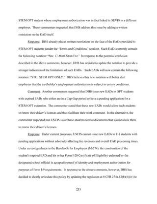 233
STEM OPT student whose employment authorization was in fact linked in SEVIS to a different
employer. These commenters requested that DHS address this issue by adding a written
restriction on the EAD itself.
Response. DHS already places written restrictions on the face of the EADs provided to
STEM OPT students (under the “Terms and Conditions” section). Such EADs currently contain
the following notation: “Stu: 17-Mnth Stem Ext.” In response to the potential confusion
described in the above comments, however, DHS has decided to update the notation to provide a
stronger indication of the limitations of such EADs. Such EADs will now contain the following
notation: “STU: STEM OPT ONLY.” DHS believes this new notation will better alert
employers that the cardholder’s employment authorization is subject to certain conditions.
Comment. Another commenter requested that DHS issue new EADs to OPT students
with expired EADs who either are in a Cap-Gap period or have a pending application for a
STEM OPT extension. The commenter stated that these new EADs would allow such students
to renew their driver’s licenses and thus facilitate their work commute. In the alternative, the
commenter requested that USCIS issue these students formal documents that would allow them
to renew their driver’s licenses.
Response. Under current processes, USCIS cannot issue new EADs to F-1 students with
pending applications without adversely affecting fee revenues and overall EAD processing times.
Under current guidance in the Handbook for Employers (M-274), the combination of the
student’s expired EAD and his or her Form I-20 Certificate of Eligibility endorsed by the
designated school official is acceptable proof of identity and employment authorization for
purposes of Form I-9 requirements. In response to the above comments, however, DHS has
decided to clearly articulate this policy by updating the regulation at 8 CFR 274a.12(b)(6)(iv) to
 