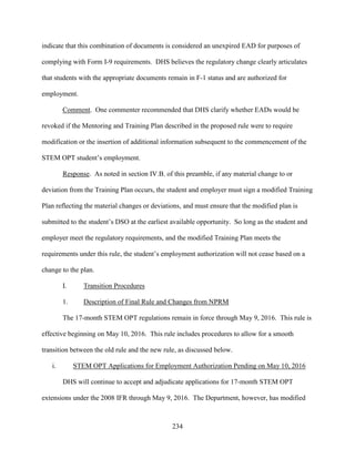 234
indicate that this combination of documents is considered an unexpired EAD for purposes of
complying with Form I-9 requirements. DHS believes the regulatory change clearly articulates
that students with the appropriate documents remain in F-1 status and are authorized for
employment.
Comment. One commenter recommended that DHS clarify whether EADs would be
revoked if the Mentoring and Training Plan described in the proposed rule were to require
modification or the insertion of additional information subsequent to the commencement of the
STEM OPT student’s employment.
Response. As noted in section IV.B. of this preamble, if any material change to or
deviation from the Training Plan occurs, the student and employer must sign a modified Training
Plan reflecting the material changes or deviations, and must ensure that the modified plan is
submitted to the student’s DSO at the earliest available opportunity. So long as the student and
employer meet the regulatory requirements, and the modified Training Plan meets the
requirements under this rule, the student’s employment authorization will not cease based on a
change to the plan.
I. Transition Procedures
1. Description of Final Rule and Changes from NPRM
The 17-month STEM OPT regulations remain in force through May 9, 2016. This rule is
effective beginning on May 10, 2016. This rule includes procedures to allow for a smooth
transition between the old rule and the new rule, as discussed below.
i. STEM OPT Applications for Employment Authorization Pending on May 10, 2016
DHS will continue to accept and adjudicate applications for 17-month STEM OPT
extensions under the 2008 IFR through May 9, 2016. The Department, however, has modified
 