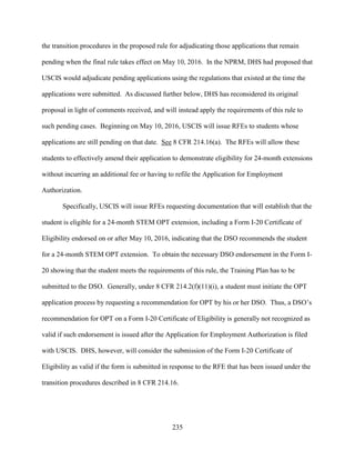 235
the transition procedures in the proposed rule for adjudicating those applications that remain
pending when the final rule takes effect on May 10, 2016. In the NPRM, DHS had proposed that
USCIS would adjudicate pending applications using the regulations that existed at the time the
applications were submitted. As discussed further below, DHS has reconsidered its original
proposal in light of comments received, and will instead apply the requirements of this rule to
such pending cases. Beginning on May 10, 2016, USCIS will issue RFEs to students whose
applications are still pending on that date. See 8 CFR 214.16(a). The RFEs will allow these
students to effectively amend their application to demonstrate eligibility for 24-month extensions
without incurring an additional fee or having to refile the Application for Employment
Authorization.
Specifically, USCIS will issue RFEs requesting documentation that will establish that the
student is eligible for a 24-month STEM OPT extension, including a Form I-20 Certificate of
Eligibility endorsed on or after May 10, 2016, indicating that the DSO recommends the student
for a 24-month STEM OPT extension. To obtain the necessary DSO endorsement in the Form I-
20 showing that the student meets the requirements of this rule, the Training Plan has to be
submitted to the DSO. Generally, under 8 CFR 214.2(f)(11)(i), a student must initiate the OPT
application process by requesting a recommendation for OPT by his or her DSO. Thus, a DSO’s
recommendation for OPT on a Form I-20 Certificate of Eligibility is generally not recognized as
valid if such endorsement is issued after the Application for Employment Authorization is filed
with USCIS. DHS, however, will consider the submission of the Form I-20 Certificate of
Eligibility as valid if the form is submitted in response to the RFE that has been issued under the
transition procedures described in 8 CFR 214.16.
 