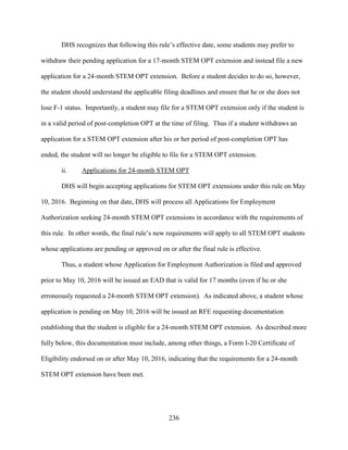 236
DHS recognizes that following this rule’s effective date, some students may prefer to
withdraw their pending application for a 17-month STEM OPT extension and instead file a new
application for a 24-month STEM OPT extension. Before a student decides to do so, however,
the student should understand the applicable filing deadlines and ensure that he or she does not
lose F-1 status. Importantly, a student may file for a STEM OPT extension only if the student is
in a valid period of post-completion OPT at the time of filing. Thus if a student withdraws an
application for a STEM OPT extension after his or her period of post-completion OPT has
ended, the student will no longer be eligible to file for a STEM OPT extension.
ii. Applications for 24-month STEM OPT
DHS will begin accepting applications for STEM OPT extensions under this rule on May
10, 2016. Beginning on that date, DHS will process all Applications for Employment
Authorization seeking 24-month STEM OPT extensions in accordance with the requirements of
this rule. In other words, the final rule’s new requirements will apply to all STEM OPT students
whose applications are pending or approved on or after the final rule is effective.
Thus, a student whose Application for Employment Authorization is filed and approved
prior to May 10, 2016 will be issued an EAD that is valid for 17 months (even if he or she
erroneously requested a 24-month STEM OPT extension). As indicated above, a student whose
application is pending on May 10, 2016 will be issued an RFE requesting documentation
establishing that the student is eligible for a 24-month STEM OPT extension. As described more
fully below, this documentation must include, among other things, a Form I-20 Certificate of
Eligibility endorsed on or after May 10, 2016, indicating that the requirements for a 24-month
STEM OPT extension have been met.
 