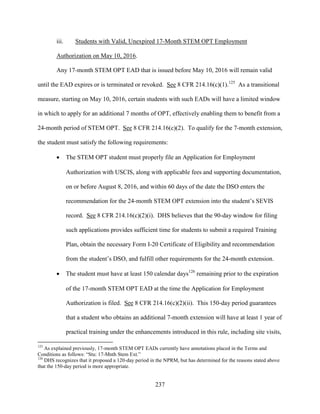 237
iii. Students with Valid, Unexpired 17-Month STEM OPT Employment
Authorization on May 10, 2016.
Any 17-month STEM OPT EAD that is issued before May 10, 2016 will remain valid
until the EAD expires or is terminated or revoked. See 8 CFR 214.16(c)(1).125
As a transitional
measure, starting on May 10, 2016, certain students with such EADs will have a limited window
in which to apply for an additional 7 months of OPT, effectively enabling them to benefit from a
24-month period of STEM OPT. See 8 CFR 214.16(c)(2). To qualify for the 7-month extension,
the student must satisfy the following requirements:
 The STEM OPT student must properly file an Application for Employment
Authorization with USCIS, along with applicable fees and supporting documentation,
on or before August 8, 2016, and within 60 days of the date the DSO enters the
recommendation for the 24-month STEM OPT extension into the student’s SEVIS
record. See 8 CFR 214.16(c)(2)(i). DHS believes that the 90-day window for filing
such applications provides sufficient time for students to submit a required Training
Plan, obtain the necessary Form I-20 Certificate of Eligibility and recommendation
from the student’s DSO, and fulfill other requirements for the 24-month extension.
 The student must have at least 150 calendar days126
remaining prior to the expiration
of the 17-month STEM OPT EAD at the time the Application for Employment
Authorization is filed. See 8 CFR 214.16(c)(2)(ii). This 150-day period guarantees
that a student who obtains an additional 7-month extension will have at least 1 year of
practical training under the enhancements introduced in this rule, including site visits,
125
As explained previously, 17-month STEM OPT EADs currently have annotations placed in the Terms and
Conditions as follows: “Stu: 17-Mnth Stem Ext.”
126
DHS recognizes that it proposed a 120-day period in the NPRM, but has determined for the reasons stated above
that the 150-day period is more appropriate.
 