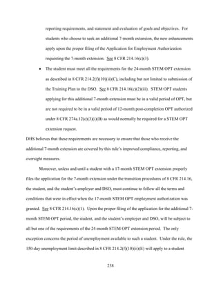 238
reporting requirements, and statement and evaluation of goals and objectives. For
students who choose to seek an additional 7-month extension, the new enhancements
apply upon the proper filing of the Application for Employment Authorization
requesting the 7-month extension. See 8 CFR 214.16(c)(3).
 The student must meet all the requirements for the 24-month STEM OPT extension
as described in 8 CFR 214.2(f)(10)(ii)(C), including but not limited to submission of
the Training Plan to the DSO. See 8 CFR 214.16(c)(2)(iii). STEM OPT students
applying for this additional 7-month extension must be in a valid period of OPT, but
are not required to be in a valid period of 12-month post-completion OPT authorized
under 8 CFR 274a.12(c)(3)(i)(B) as would normally be required for a STEM OPT
extension request.
DHS believes that these requirements are necessary to ensure that those who receive the
additional 7-month extension are covered by this rule’s improved compliance, reporting, and
oversight measures.
Moreover, unless and until a student with a 17-month STEM OPT extension properly
files the application for the 7-month extension under the transition procedures of 8 CFR 214.16,
the student, and the student’s employer and DSO, must continue to follow all the terms and
conditions that were in effect when the 17-month STEM OPT employment authorization was
granted. See 8 CFR 214.16(c)(1). Upon the proper filing of the application for the additional 7-
month STEM OPT period, the student, and the student’s employer and DSO, will be subject to
all but one of the requirements of the 24-month STEM OPT extension period. The only
exception concerns the period of unemployment available to such a student. Under the rule, the
150-day unemployment limit described in 8 CFR 214.2(f)(10)(ii)(E) will apply to a student
 