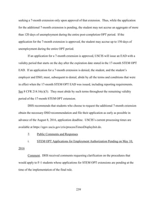 239
seeking a 7-month extension only upon approval of that extension. Thus, while the application
for the additional 7-month extension is pending, the student may not accrue an aggregate of more
than 120 days of unemployment during the entire post-completion OPT period. If the
application for the 7-month extension is approved, the student may accrue up to 150 days of
unemployment during the entire OPT period.
If an application for a 7-month extension is approved, USCIS will issue an EAD with a
validity period that starts on the day after the expiration date stated in the 17-month STEM OPT
EAD. If an application for a 7-month extension is denied, the student, and the student’s
employer and DSO, must, subsequent to denial, abide by all the terms and conditions that were
in effect when the 17-month STEM OPT EAD was issued, including reporting requirements.
See 8 CFR 214.16(c)(3). They must abide by such terms throughout the remaining validity
period of the 17-month STEM OPT extension.
DHS recommends that students who choose to request the additional 7-month extension
obtain the necessary DSO recommendation and file their application as early as possible in
advance of the August 8, 2016, application deadline. USCIS’s current processing times are
available at https://egov.uscis.gov/cris/processTimesDisplayInit.do.
2. Public Comments and Responses
i. STEM OPT Applications for Employment Authorization Pending on May 10,
2016
Comment. DHS received comments requesting clarification on the procedures that
would apply to F-1 students whose applications for STEM OPT extensions are pending at the
time of the implementation of the final rule.
 