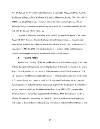 24
*36. On January 23, 2016, the Court further stayed its vacatur by 90 days until May 10, 2016.
Washington Alliance of Tech. Workers v. U.S. Dep’t of Homeland Security, No. 1:14-cv-00529,
(D.D.C. Jan. 23, 2016) (slip op.). The court further stayed the vacatur to provide DHS an
additional 30 days to complete the rulemaking and to allow the Department to publish the rule
with a 60-day delayed effective date. Id.
Litigation in this matter is ongoing, as the plaintiff has appealed a portion of the court’s
August 12, 2015, decision. Thus the final disposition of the case remains to be determined.
Nevertheless, it is clear that DHS must issue a final rule that will take effect before the court’s
stay expires on May 10, 2016, or a significant number of students will be unable to pursue
valuable training opportunities that would otherwise be available to them.
B. The 2015 NPRM
After the court’s ruling, DHS acted quickly to address the imminent vacatur of the 2008
IFR and the significant uncertainty surrounding the status of thousands of students in the United
States. As of September 16, 2015, over 34,000 students were in the United States on a STEM
OPT extension. In addition, hundreds of thousands of international students, most of whom are
in F-1 status, already have chosen to enroll in U.S. educational institutions and are currently
pursuing courses of study in fields that may provide eligibility for this program. Some of those
students may have considered the opportunities offered by the STEM OPT extension when
deciding whether to pursue their degree in the United States. DHS therefore acted swiftly to
mitigate the uncertainty surrounding the 2008 IFR. Prompt action is particularly appropriate
with respect to those students who have already committed to study in the United States, in part
 