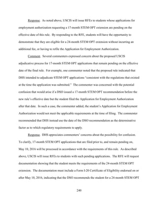 240
Response. As noted above, USCIS will issue RFEs to students whose applications for
employment authorization requesting a 17-month STEM OPT extension are pending on the
effective date of this rule. By responding to the RFE, students will have the opportunity to
demonstrate that they are eligible for a 24-month STEM OPT extension without incurring an
additional fee, or having to refile the Application for Employment Authorization.
Comment. Several commenters expressed concern about the proposed USCIS
adjudicative process for 17-month STEM OPT applications that remain pending on the effective
date of the final rule. For example, one commenter noted that the proposed rule indicated that
DHS intended to adjudicate STEM OPT applications “consistent with the regulations that existed
at the time the application was submitted.” The commenter was concerned with the potential
confusion that would arise if a DSO issued a 17-month STEM OPT recommendation before the
new rule’s effective date but the student filed the Application for Employment Authorization
after that date. In such a case, the commenter added, the student’s Application for Employment
Authorization would not meet the applicable requirements at the time of filing. The commenter
recommended that DHS instead use the date of the DSO recommendation as the determinative
factor as to which regulatory requirements to apply.
Response. DHS appreciates commenters’ concerns about the possibility for confusion.
To clarify, 17-month STEM OPT applications that are filed prior to, and remain pending on,
May 10, 2016 will be processed in accordance with the requirements of this rule. As described
above, USCIS will issue RFEs to students with such pending applications. The RFE will request
documentation showing that the student meets the requirements of the 24-month STEM OPT
extension. The documentation must include a Form I-20 Certificate of Eligibility endorsed on or
after May 10, 2016, indicating that the DSO recommends the student for a 24-month STEM OPT
 