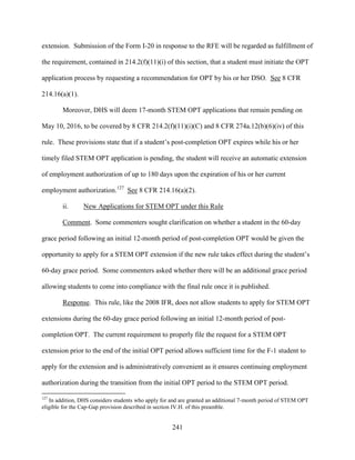 241
extension. Submission of the Form I-20 in response to the RFE will be regarded as fulfillment of
the requirement, contained in 214.2(f)(11)(i) of this section, that a student must initiate the OPT
application process by requesting a recommendation for OPT by his or her DSO. See 8 CFR
214.16(a)(1).
Moreover, DHS will deem 17-month STEM OPT applications that remain pending on
May 10, 2016, to be covered by 8 CFR 214.2(f)(11)(i)(C) and 8 CFR 274a.12(b)(6)(iv) of this
rule. These provisions state that if a student’s post-completion OPT expires while his or her
timely filed STEM OPT application is pending, the student will receive an automatic extension
of employment authorization of up to 180 days upon the expiration of his or her current
employment authorization.127
See 8 CFR 214.16(a)(2).
ii. New Applications for STEM OPT under this Rule
Comment. Some commenters sought clarification on whether a student in the 60-day
grace period following an initial 12-month period of post-completion OPT would be given the
opportunity to apply for a STEM OPT extension if the new rule takes effect during the student’s
60-day grace period. Some commenters asked whether there will be an additional grace period
allowing students to come into compliance with the final rule once it is published.
Response. This rule, like the 2008 IFR, does not allow students to apply for STEM OPT
extensions during the 60-day grace period following an initial 12-month period of post-
completion OPT. The current requirement to properly file the request for a STEM OPT
extension prior to the end of the initial OPT period allows sufficient time for the F-1 student to
apply for the extension and is administratively convenient as it ensures continuing employment
authorization during the transition from the initial OPT period to the STEM OPT period.
127
In addition, DHS considers students who apply for and are granted an additional 7-month period of STEM OPT
eligible for the Cap-Gap provision described in section IV.H. of this preamble.
 