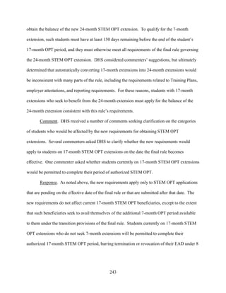 243
obtain the balance of the new 24-month STEM OPT extension. To qualify for the 7-month
extension, such students must have at least 150 days remaining before the end of the student’s
17-month OPT period, and they must otherwise meet all requirements of the final rule governing
the 24-month STEM OPT extension. DHS considered commenters’ suggestions, but ultimately
determined that automatically converting 17-month extensions into 24-month extensions would
be inconsistent with many parts of the rule, including the requirements related to Training Plans,
employer attestations, and reporting requirements. For these reasons, students with 17-month
extensions who seek to benefit from the 24-month extension must apply for the balance of the
24-month extension consistent with this rule’s requirements.
Comment. DHS received a number of comments seeking clarification on the categories
of students who would be affected by the new requirements for obtaining STEM OPT
extensions. Several commenters asked DHS to clarify whether the new requirements would
apply to students on 17-month STEM OPT extensions on the date the final rule becomes
effective. One commenter asked whether students currently on 17-month STEM OPT extensions
would be permitted to complete their period of authorized STEM OPT.
Response. As noted above, the new requirements apply only to STEM OPT applications
that are pending on the effective date of the final rule or that are submitted after that date. The
new requirements do not affect current 17-month STEM OPT beneficiaries, except to the extent
that such beneficiaries seek to avail themselves of the additional 7-month OPT period available
to them under the transition provisions of the final rule. Students currently on 17-month STEM
OPT extensions who do not seek 7-month extensions will be permitted to complete their
authorized 17-month STEM OPT period, barring termination or revocation of their EAD under 8
 