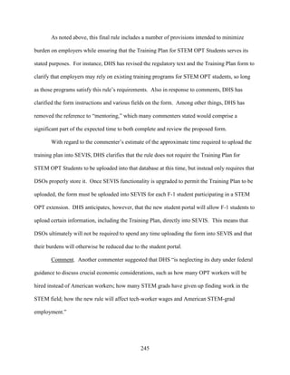 245
As noted above, this final rule includes a number of provisions intended to minimize
burden on employers while ensuring that the Training Plan for STEM OPT Students serves its
stated purposes. For instance, DHS has revised the regulatory text and the Training Plan form to
clarify that employers may rely on existing training programs for STEM OPT students, so long
as those programs satisfy this rule’s requirements. Also in response to comments, DHS has
clarified the form instructions and various fields on the form. Among other things, DHS has
removed the reference to “mentoring,” which many commenters stated would comprise a
significant part of the expected time to both complete and review the proposed form.
With regard to the commenter’s estimate of the approximate time required to upload the
training plan into SEVIS, DHS clarifies that the rule does not require the Training Plan for
STEM OPT Students to be uploaded into that database at this time, but instead only requires that
DSOs properly store it. Once SEVIS functionality is upgraded to permit the Training Plan to be
uploaded, the form must be uploaded into SEVIS for each F-1 student participating in a STEM
OPT extension. DHS anticipates, however, that the new student portal will allow F-1 students to
upload certain information, including the Training Plan, directly into SEVIS. This means that
DSOs ultimately will not be required to spend any time uploading the form into SEVIS and that
their burdens will otherwise be reduced due to the student portal.
Comment. Another commenter suggested that DHS “is neglecting its duty under federal
guidance to discuss crucial economic considerations, such as how many OPT workers will be
hired instead of American workers; how many STEM grads have given up finding work in the
STEM field; how the new rule will affect tech-worker wages and American STEM-grad
employment.”
 