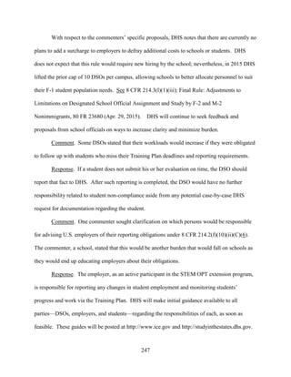 247
With respect to the commenters’ specific proposals, DHS notes that there are currently no
plans to add a surcharge to employers to defray additional costs to schools or students. DHS
does not expect that this rule would require new hiring by the school; nevertheless, in 2015 DHS
lifted the prior cap of 10 DSOs per campus, allowing schools to better allocate personnel to suit
their F-1 student population needs. See 8 CFR 214.3(l)(1)(iii); Final Rule: Adjustments to
Limitations on Designated School Official Assignment and Study by F-2 and M-2
Nonimmigrants, 80 FR 23680 (Apr. 29, 2015). DHS will continue to seek feedback and
proposals from school officials on ways to increase clarity and minimize burden.
Comment. Some DSOs stated that their workloads would increase if they were obligated
to follow up with students who miss their Training Plan deadlines and reporting requirements.
Response. If a student does not submit his or her evaluation on time, the DSO should
report that fact to DHS. After such reporting is completed, the DSO would have no further
responsibility related to student non-compliance aside from any potential case-by-case DHS
request for documentation regarding the student.
Comment. One commenter sought clarification on which persons would be responsible
for advising U.S. employers of their reporting obligations under 8 CFR 214.2(f)(10)(ii)(C)(6).
The commenter, a school, stated that this would be another burden that would fall on schools as
they would end up educating employers about their obligations.
Response. The employer, as an active participant in the STEM OPT extension program,
is responsible for reporting any changes in student employment and monitoring students’
progress and work via the Training Plan. DHS will make initial guidance available to all
parties—DSOs, employers, and students—regarding the responsibilities of each, as soon as
feasible. These guides will be posted at http://www.ice.gov and http://studyinthestates.dhs.gov.
 