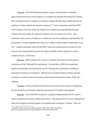 248
Comment. The Initial Regulatory Impact Analysis estimated that it would take
approximately three hours for the employer to complete the proposed Mentoring and Training
Plan, including 2 hours for employers to initially complete the plan and an additional hour for
employers to help complete the required evaluations.128
Some commenters stated that DHS’
initial estimate of the time burden for employers to complete the proposed Mentoring and
Training Plan and conduct the required evaluation every six months was too low. One
commenter cited a survey of employers in which four out of five employers responded that “the
government’s estimate regarding time and cost to comply with the program requirements is too
low.” Another commenter observed that DHS’ initial time estimate did not account for time
necessary for communication between the student, the DSO, and the employer in order to
complete Section 1 of the form.
Response. DHS recognizes the concerns of students and employers with regard to
complying with the Training Plan requirements. As noted above, DHS has incorporated
significant flexibilities and clarifications into the Training Plan requirement, including by
reducing the frequency of evaluations. DHS has also revised the burden estimates upwards,
including to account for time for necessary communication between the student, DSO, and
employer.
Comment. Some commenters stated that any government costs incurred to implement
the rule should be used instead to help train and prepare U.S. students and graduates.
Response. The STEM OPT extension is a program implemented by SEVP, which is
entirely funded by fees paid by students and schools. The program does not receive appropriated
funds from Congress, and the program is not implemented at taxpayers’ expense. Thus, any
128
See DHS, Initial Regulatory Impact Analysis, table 7 (Oct. 2015), available at
http://www.regulations.gov/#!documentDetail;D=ICEB-2015-0002-0206.
 