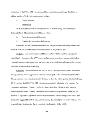 249
elimination of the STEM OPT extension would not result in increased budget flexibility to
address training of U.S. citizen students and workers.
K. Other Comments
1. Introduction
DHS received a number of comments related to matters falling outside the topics
discussed above. The comments are addressed below.
2. Public Comments and Responses
i. Procedural Aspects of the Rulemaking
Comment. Several commenters asserted that foreign nationals (including students and
non-U.S. workers) should not be allowed to comment on the proposed rule.
Response. Such an approach would be inconsistent with the statutory requirements
established by Congress in the APA’s notice-and-comment provision, which do not include a
citizenship or nationality requirement and places a priority on allowing all interested persons to
participate in a rulemaking proceeding.
Comment. One commenter stated that the use of a 30-day comment period instead of a
60-day comment period suggested an “executive power grab.” The commenter added that the
30-day comment period was intentionally designed to allow the rule to go into effect on February
13, 2016, when the 2008 STEM OPT extension was originally scheduled to be vacated. The
commenter stated that a February 13 effective date would allow DHS to avoid a hiatus in
processing applications. Another commenter stated that the 30-day comment period has the
potential to expose the Department and this rule to unneeded scrutiny and possible delay. The
commenter suggested that DHS consider withdrawing the current proposal and re-release a new
proposed rule with a timeline that is consistent with Executive Order 13563.
 