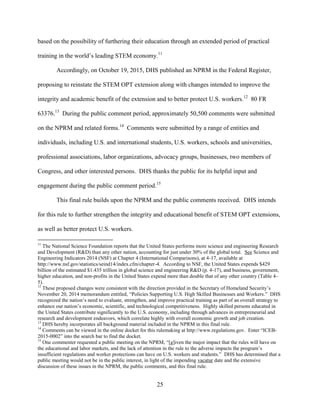 25
based on the possibility of furthering their education through an extended period of practical
training in the world’s leading STEM economy.11
Accordingly, on October 19, 2015, DHS published an NPRM in the Federal Register,
proposing to reinstate the STEM OPT extension along with changes intended to improve the
integrity and academic benefit of the extension and to better protect U.S. workers.12
80 FR
63376.13
During the public comment period, approximately 50,500 comments were submitted
on the NPRM and related forms.14
Comments were submitted by a range of entities and
individuals, including U.S. and international students, U.S. workers, schools and universities,
professional associations, labor organizations, advocacy groups, businesses, two members of
Congress, and other interested persons. DHS thanks the public for its helpful input and
engagement during the public comment period.15
This final rule builds upon the NPRM and the public comments received. DHS intends
for this rule to further strengthen the integrity and educational benefit of STEM OPT extensions,
as well as better protect U.S. workers.
11
The National Science Foundation reports that the United States performs more science and engineering Research
and Development (R&D) than any other nation, accounting for just under 30% of the global total. See Science and
Engineering Indicators 2014 (NSF) at Chapter 4 (International Comparisons), at 4-17, available at
http://www.nsf.gov/statistics/seind14/index.cfm/chapter-4. According to NSF, the United States expends $429
billion of the estimated $1.435 trillion in global science and engineering R&D (p. 4-17), and business, government,
higher education, and non-profits in the United States expend more than double that of any other country (Table 4-
5).
12
These proposed changes were consistent with the direction provided in the Secretary of Homeland Security’s
November 20, 2014 memorandum entitled, “Policies Supporting U.S. High Skilled Businesses and Workers.” DHS
recognized the nation’s need to evaluate, strengthen, and improve practical training as part of an overall strategy to
enhance our nation’s economic, scientific, and technological competitiveness. Highly skilled persons educated in
the United States contribute significantly to the U.S. economy, including through advances in entrepreneurial and
research and development endeavors, which correlate highly with overall economic growth and job creation.
13
DHS hereby incorporates all background material included in the NPRM in this final rule.
14
Comments can be viewed in the online docket for this rulemaking at http://www.regulations.gov. Enter “ICEB-
2015-0002” into the search bar to find the docket.
15
One commenter requested a public meeting on the NPRM, “[g]iven the major impact that the rules will have on
the educational and labor markets, and the lack of attention in the rule to the adverse impacts the program’s
insufficient regulations and worker protections can have on U.S. workers and students.” DHS has determined that a
public meeting would not be in the public interest, in light of the impending vacatur date and the extensive
discussion of these issues in the NPRM, the public comments, and this final rule.
 