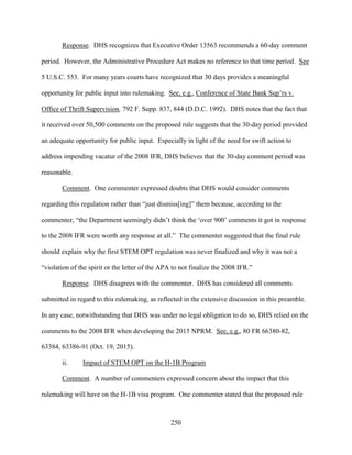 250
Response. DHS recognizes that Executive Order 13563 recommends a 60-day comment
period. However, the Administrative Procedure Act makes no reference to that time period. See
5 U.S.C. 553. For many years courts have recognized that 30 days provides a meaningful
opportunity for public input into rulemaking. See, e.g., Conference of State Bank Sup’rs v.
Office of Thrift Supervision, 792 F. Supp. 837, 844 (D.D.C. 1992). DHS notes that the fact that
it received over 50,500 comments on the proposed rule suggests that the 30-day period provided
an adequate opportunity for public input. Especially in light of the need for swift action to
address impending vacatur of the 2008 IFR, DHS believes that the 30-day comment period was
reasonable.
Comment. One commenter expressed doubts that DHS would consider comments
regarding this regulation rather than “just dismiss[ing]” them because, according to the
commenter, “the Department seemingly didn’t think the ‘over 900’ comments it got in response
to the 2008 IFR were worth any response at all.” The commenter suggested that the final rule
should explain why the first STEM OPT regulation was never finalized and why it was not a
“violation of the spirit or the letter of the APA to not finalize the 2008 IFR.”
Response. DHS disagrees with the commenter. DHS has considered all comments
submitted in regard to this rulemaking, as reflected in the extensive discussion in this preamble.
In any case, notwithstanding that DHS was under no legal obligation to do so, DHS relied on the
comments to the 2008 IFR when developing the 2015 NPRM. See, e.g., 80 FR 66380-82,
63384, 63386-91 (Oct. 19, 2015).
ii. Impact of STEM OPT on the H-1B Program
Comment. A number of commenters expressed concern about the impact that this
rulemaking will have on the H-1B visa program. One commenter stated that the proposed rule
 