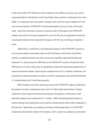252
on the total number of H-1B petitions that an employer may submit in any given year, and no
requirement that the individual be in the United States when a petition is submitted on his or her
behalf. As compared to the total number of people in the world who may be eligible for H-1B
visas, the total number of STEM OPT extension participants in any given year will be quite
small. And to the extent that an increase in interest in the H-1B program from STEM OPT
students may result in increased competition for scarce H-1B visas, the appropriate remedy for
increasing the statutory limits imposed by Congress on H-1B visas would require legislative
action.
Additionally, as noted above, the fundamental purpose of the STEM OPT extension is
not to provide students with another chance at the H-1B lottery while in the United States.
Instead, as explained in detail in the above discussions regarding experiential learning and
important U.S. national interests, DHS believes the STEM OPT extension will promote what
DHS believes to be the worthy goals of expanding the educational and training opportunities of
certain international students, improving the competitiveness of U.S. academic institutions, and
ensuring the continued substantial economic, scientific, technological, and cultural benefits that
F-1 students bring to the United States generally.
DHS considered comments expressing concerns that STEM OPT students would add to
the number of workers competing for jobs in the U.S. labor market beyond those Congress
authorized in other employment-based nonimmigrant visa programs, and that they would
potentially displace more-experienced U.S. workers. DHS considered potential impacts of
student training in the employment context and has included specific labor market safeguards in
this final rule. Specifically, any employer providing a training opportunity to a STEM OPT
student must attest that the student will not replace a full- or part-time, temporary or permanent
 