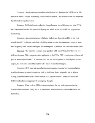 254
Comment. A university applauded the clarification in a footnote that “OPT can be full-
time even while a student is attending school that is in session,” but requested that the statement
be affirmed via regulatory text.
Response. DHS declines to make this change because it would impact not only STEM
OPT extensions but also the general OPT program, which would be outside the scope of this
rulemaking.
Comment. A commenter asked whether a student can choose to end his or her post-
completion OPT before the end of the eligibility period, so that the student may preserve some
OPT eligibility time for another degree the student plans to pursue at the same educational level.
Response. The time that a student may spend on OPT is not “bankable” between two
different degrees. This concept remains applicable to the STEM OPT extension as well as to all
pre- or post-completion OPT. If a student does not use the full period of time eligible for one
degree, the extra time cannot be used for OPT based on a different degree.
Comment. DHS received several comments regarding potential environmental costs
resulting from an increased population, both in the United States generally, and in Silicon
Valley, California specifically, where many STEM jobs are located. Some also noted that
California has been struggling with an ongoing drought.
Response. Upon review, DHS remains convinced that our review pursuant to the
National Environmental Policy Act is in compliance with the law and with our Directive and
Instruction.
 
