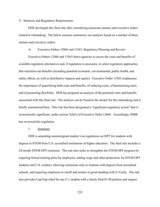 255
V. Statutory and Regulatory Requirements
DHS developed this final rule after considering numerous statutes and executive orders
related to rulemaking. The below sections summarize our analyses based on a number of these
statutes and executive orders.
A. Executive Orders 12866 and 13563: Regulatory Planning and Review
Executive Orders 12866 and 13563 direct agencies to assess the costs and benefits of
available regulatory alternatives and, if regulation is necessary, to select regulatory approaches
that maximize net benefits (including potential economic, environmental, public health, and
safety effects, as well as distributive impacts and equity). Executive Order 13563 emphasizes
the importance of quantifying both costs and benefits, of reducing costs, of harmonizing rules,
and of promoting flexibility. DHS has prepared an analysis of the potential costs and benefits
associated with this final rule. The analysis can be found in the docket for this rulemaking and is
briefly summarized here. This rule has been designated a “significant regulatory action” that is
economically significant, under section 3(f)(1) of Executive Order 12866. Accordingly, OMB
has reviewed this regulation.
1. Summary
DHS is amending nonimmigrant student visa regulations on OPT for students with
degrees in STEM from U.S. accredited institutions of higher education. The final rule includes a
24-month STEM OPT extension. The rule also seeks to strengthen the STEM OPT program by
requiring formal training plans by employers, adding wage and other protections for STEM OPT
students and U.S. workers, allowing extensions only to students with degrees from accredited
schools, and requiring employers to enroll and remain in good standing with E-Verify. The rule
also provides Cap-Gap relief for any F-1 student with a timely filed H-1B petition and request
 