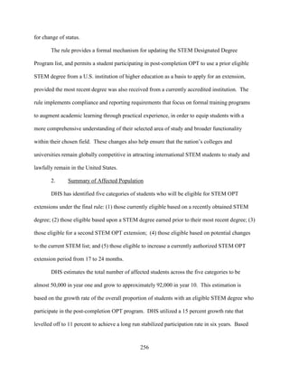 256
for change of status.
The rule provides a formal mechanism for updating the STEM Designated Degree
Program list, and permits a student participating in post-completion OPT to use a prior eligible
STEM degree from a U.S. institution of higher education as a basis to apply for an extension,
provided the most recent degree was also received from a currently accredited institution. The
rule implements compliance and reporting requirements that focus on formal training programs
to augment academic learning through practical experience, in order to equip students with a
more comprehensive understanding of their selected area of study and broader functionality
within their chosen field. These changes also help ensure that the nation’s colleges and
universities remain globally competitive in attracting international STEM students to study and
lawfully remain in the United States.
2. Summary of Affected Population
DHS has identified five categories of students who will be eligible for STEM OPT
extensions under the final rule: (1) those currently eligible based on a recently obtained STEM
degree; (2) those eligible based upon a STEM degree earned prior to their most recent degree; (3)
those eligible for a second STEM OPT extension; (4) those eligible based on potential changes
to the current STEM list; and (5) those eligible to increase a currently authorized STEM OPT
extension period from 17 to 24 months.
DHS estimates the total number of affected students across the five categories to be
almost 50,000 in year one and grow to approximately 92,000 in year 10. This estimation is
based on the growth rate of the overall proportion of students with an eligible STEM degree who
participate in the post-completion OPT program. DHS utilized a 15 percent growth rate that
levelled off to 11 percent to achieve a long run stabilized participation rate in six years. Based
 