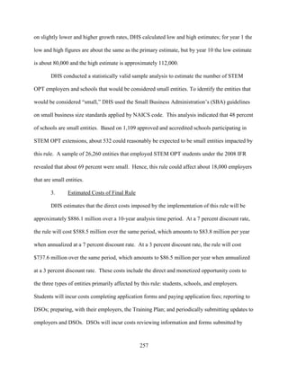 257
on slightly lower and higher growth rates, DHS calculated low and high estimates; for year 1 the
low and high figures are about the same as the primary estimate, but by year 10 the low estimate
is about 80,000 and the high estimate is approximately 112,000.
DHS conducted a statistically valid sample analysis to estimate the number of STEM
OPT employers and schools that would be considered small entities. To identify the entities that
would be considered “small,” DHS used the Small Business Administration’s (SBA) guidelines
on small business size standards applied by NAICS code. This analysis indicated that 48 percent
of schools are small entities. Based on 1,109 approved and accredited schools participating in
STEM OPT extensions, about 532 could reasonably be expected to be small entities impacted by
this rule. A sample of 26,260 entities that employed STEM OPT students under the 2008 IFR
revealed that about 69 percent were small. Hence, this rule could affect about 18,000 employers
that are small entities.
3. Estimated Costs of Final Rule
DHS estimates that the direct costs imposed by the implementation of this rule will be
approximately $886.1 million over a 10-year analysis time period. At a 7 percent discount rate,
the rule will cost $588.5 million over the same period, which amounts to $83.8 million per year
when annualized at a 7 percent discount rate. At a 3 percent discount rate, the rule will cost
$737.6 million over the same period, which amounts to $86.5 million per year when annualized
at a 3 percent discount rate. These costs include the direct and monetized opportunity costs to
the three types of entities primarily affected by this rule: students, schools, and employers.
Students will incur costs completing application forms and paying application fees; reporting to
DSOs; preparing, with their employers, the Training Plan; and periodically submitting updates to
employers and DSOs. DSOs will incur costs reviewing information and forms submitted by
 
