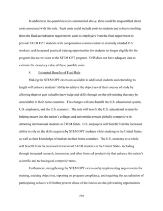 259
In addition to the quantified costs summarized above, there could be unquantified direct
costs associated with this rule. Such costs could include costs to students and schools resulting
from the final accreditation requirement; costs to employers from the final requirement to
provide STEM OPT students with compensation commensurate to similarly situated U.S.
workers; and decreased practical training opportunities for students no longer eligible for the
program due to revisions to the STEM OPT program. DHS does not have adequate data to
estimate the monetary value of these possible costs.
4. Estimated Benefits of Final Rule
Making the STEM OPT extension available to additional students and extending its
length will enhance students’ ability to achieve the objectives of their courses of study by
allowing them to gain valuable knowledge and skills through on-the-job training that may be
unavailable in their home countries. The changes will also benefit the U.S. educational system,
U.S. employers, and the U.S. economy. The rule will benefit the U.S. educational system by
helping ensure that the nation’s colleges and universities remain globally competitive in
attracting international students in STEM fields. U.S. employers will benefit from the increased
ability to rely on the skills acquired by STEM OPT students while studying in the United States,
as well as their knowledge of markets in their home countries. The U.S. economy as a whole
will benefit from the increased retention of STEM students in the United States, including
through increased research, innovation, and other forms of productivity that enhance the nation’s
scientific and technological competitiveness.
Furthermore, strengthening the STEM OPT extension by implementing requirements for
training, tracking objectives, reporting on program compliance, and requiring the accreditation of
participating schools will further prevent abuse of the limited on-the-job training opportunities
 