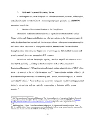 26
C. Basis and Purpose of Regulatory Action
In finalizing this rule, DHS recognizes the substantial economic, scientific, technological,
and cultural benefits provided by the F-1 nonimmigrant program generally, and STEM OPT
extensions in particular.
1. Benefits of International Students in the United States
International students have historically made significant contributions to the United
States, both through the payment of tuition and other expenditures in the U.S. economy, as well
as by significantly enhancing academic discourse and cultural exchange on campuses throughout
the United States. In addition to these general benefits, STEM students further contribute
through research, innovation, and the provision of knowledge and skills that help maintain and
grow increasingly important sectors of the U.S. economy.
International students, for example, regularly contribute a significant amount of money
into the U.S. economy. According to statistics compiled by NAFSA: Association of
International Educators (NAFSA), international students made a net contribution of $26.8 billion
to the U.S. economy in the 2013-2014 academic year.16
This contribution included tuition ($19.8
billion) and living expenses for self and family ($16.7 billion), after adjusting for U.S. financial
support ($9.7 billion).17
Public colleges and universities particularly benefit from the payment of
tuition by international students, especially in comparison to the tuition paid by in-state
students.18
16
NAFSA: Association of International Educators, “The Economic Benefits of International Students: Economic
Analysis for Academic Year 2013-2014,” available at http://www.nafsa.org/_/File/_/eis2014/USA.pdf; see also
NAFSA, International Student Economic Value Tool, available at http://www.nafsa.org/economicvalue.
17
Id.
18
Washington Post, “College Group Targets Incentive Payments for International Student Recruiters” (June 2,
2011), available at http://www.washingtonpost.com/local/education/college-group-targets-incentive-payments-for-
international-student-recruiters/2011/05/31/AGvl5aHH_story.html.
 