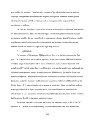 260
provided by this program. These and other elements of the rule will also improve program
oversight, strengthen the requirements for program participation, and better protect against
adverse consequences on U.S. workers, as well as consequences that may result from
exploitation of students.
DHS has not attempted to quantify the potential benefits of the rule because such benefits
are difficult to measure. These benefits encompass a number of dynamic characteristics and
explanatory variables that are very difficult to measure and estimate. Quantifying these variables
would require specific analyses to develop reasonable and accurate estimates from survey
methods that are not within the scope of this regulatory analysis.
5. Alternatives
For purposes of this analysis, DHS considered three principal alternatives to the final
rule. The first alternative was to take no regulatory action, in which case STEM OPT students
would no longer be allowed to work or reside in the United States past their 12-month post-
completion OPT period, unless they were able to convert to another employment-authorized visa
classification or complete another academic program. DHS believes the benefits that accrue
from allowing the F-1 STEM OPT extension for students and educational institutions would not
be realized under this alternative and that in many cases these students would have to leave the
United States. DHS rejects this alternative because it would deter future international students
from applying to STEM degree programs at U.S. educational institutions and reduce the
attractiveness of U.S. educational institutions compared to educational systems in other countries
that have more flexible postgraduate training programs.
The second alternative considered was to keep the maximum length of the STEM OPT
extension at 17 months, while implementing all other aspects of the final rule. For students
 