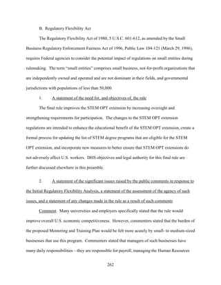 262
B. Regulatory Flexibility Act
The Regulatory Flexibility Act of 1980, 5 U.S.C. 601-612, as amended by the Small
Business Regulatory Enforcement Fairness Act of 1996, Public Law 104-121 (March 29, 1996),
requires Federal agencies to consider the potential impact of regulations on small entities during
rulemaking. The term “small entities” comprises small business, not-for-profit organizations that
are independently owned and operated and are not dominant in their fields, and governmental
jurisdictions with populations of less than 50,000.
1. A statement of the need for, and objectives of, the rule
The final rule improves the STEM OPT extension by increasing oversight and
strengthening requirements for participation. The changes to the STEM OPT extension
regulations are intended to enhance the educational benefit of the STEM OPT extension, create a
formal process for updating the list of STEM degree programs that are eligible for the STEM
OPT extension, and incorporate new measures to better ensure that STEM OPT extensions do
not adversely affect U.S. workers. DHS objectives and legal authority for this final rule are
further discussed elsewhere in this preamble.
2. A statement of the significant issues raised by the public comments in response to
the Initial Regulatory Flexibility Analysis, a statement of the assessment of the agency of such
issues, and a statement of any changes made in the rule as a result of such comments
Comment. Many universities and employers specifically stated that the rule would
improve overall U.S. economic competitiveness. However, commenters stated that the burden of
the proposed Mentoring and Training Plan would be felt more acutely by small- to medium-sized
businesses that use this program. Commenters stated that managers of such businesses have
many daily responsibilities—they are responsible for payroll, managing the Human Resources
 