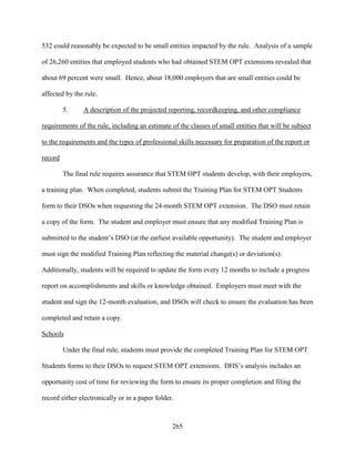 265
532 could reasonably be expected to be small entities impacted by the rule. Analysis of a sample
of 26,260 entities that employed students who had obtained STEM OPT extensions revealed that
about 69 percent were small. Hence, about 18,000 employers that are small entities could be
affected by the rule.
5. A description of the projected reporting, recordkeeping, and other compliance
requirements of the rule, including an estimate of the classes of small entities that will be subject
to the requirements and the types of professional skills necessary for preparation of the report or
record
The final rule requires assurance that STEM OPT students develop, with their employers,
a training plan. When completed, students submit the Training Plan for STEM OPT Students
form to their DSOs when requesting the 24-month STEM OPT extension. The DSO must retain
a copy of the form. The student and employer must ensure that any modified Training Plan is
submitted to the student’s DSO (at the earliest available opportunity). The student and employer
must sign the modified Training Plan reflecting the material change(s) or deviation(s).
Additionally, students will be required to update the form every 12 months to include a progress
report on accomplishments and skills or knowledge obtained. Employers must meet with the
student and sign the 12-month evaluation, and DSOs will check to ensure the evaluation has been
completed and retain a copy.
Schools
Under the final rule, students must provide the completed Training Plan for STEM OPT
Students forms to their DSOs to request STEM OPT extensions. DHS’s analysis includes an
opportunity cost of time for reviewing the form to ensure its proper completion and filing the
record either electronically or in a paper folder.
 