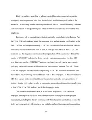 268
Finally, schools not accredited by a Department of Education-recognized accrediting
agency may incur unquantified costs from the final rule’s prohibition on participation in the
STEM OPT extension by students attending unaccredited schools. A few schools may choose to
seek accreditation, or may potentially lose future international students and associated revenue.
Employers
Employers will be required to provide information for certain fields in the Training Plan
for STEM OPT Students form, review the completed form, and attest to the certifications on the
form. The final rule also prohibits using STEM OPT extension students as volunteers. The rule
additionally requires that students work at least 20 hours per week while on their STEM OPT
extension, and that they receive commensurate compensation. DHS does not have data on the
number of STEM OPT students who do not currently receive compensation. Nor does DHS
have data on the number of STEM OPT students who do not currently receive wages or other
qualifying compensation that would be considered commensurate under the final rule. To the
extent that employers are not currently compensating STEM OPT students in accordance with
the final rule, this rulemaking creates additional costs to these employers. In the quantified costs,
DHS does account for the possible additional burden of reviewing the employment terms of
similarly situated U.S. workers in order to compare the terms and conditions of their employment
to those of the STEM OPT student’s practical training opportunity.
The final rule indicates that DHS, at its discretion, may conduct a site visit of an
employer. The employer site visit is intended to ensure that each employer meets program
requirements, including that they are complying with their attestations and that they possess the
ability and resources to provide structured and guided work-based learning experiences outlined
 