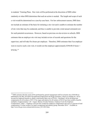 269
in students’ Training Plans. Site visits will be performed at the discretion of DHS either
randomly or when DHS determines that such an action is needed. The length and scope of such
a visit would be determined on a case-by-case basis. For law enforcement reasons, DHS does
not include an estimate of the basis for initiating a site visit and is unable to estimate the number
of site visits that may be conducted, and thus is unable to provide a total annual estimated cost
for such potential occurrences. However, based on previous on-site-reviews to schools, DHS
estimates that an employer site visit may include review of records and questions for the
supervisor, and will take five hours per employer. Therefore, DHS estimates that if an employer
were to receive such a site visit, it would cost the employer approximately $394.80 (5 hours ×
$78.96).130
130
DHS estimates that this work will be performed by general management staff at an hourly rate of $54.08 (as
published by the May 2014 BLS Occupational Employment and Wage Estimates), which we multiply by 1.46 to
account for employee benefits to obtain a total hourly labor cost of $78.96. Calculated 1.46 by dividing total
compensation for all workers of $33.13 by wages and salaries for all workers of $22.65 per hour (yields a benefits
multiplier of approximately 1.46 × wages). Bureau of Labor Statistics, Employer Costs for Employee
Compensation, Table 1. Employer costs per hour worked for employee compensation and costs as a percent of total
compensation: Civilian workers, by major occupational and industry group, December 2014.” Available at:
http://www.bls.gov/news.release/archives/ecec_03112015.htm.
 